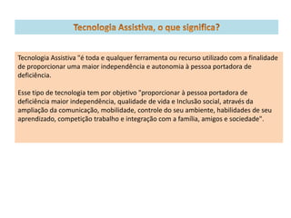 Tecnologia Assistiva "é toda e qualquer ferramenta ou recurso utilizado com a finalidade
de proporcionar uma maior independência e autonomia à pessoa portadora de
deficiência.

Esse tipo de tecnologia tem por objetivo "proporcionar à pessoa portadora de
deficiência maior independência, qualidade de vida e Inclusão social, através da
ampliação da comunicação, mobilidade, controle do seu ambiente, habilidades de seu
aprendizado, competição trabalho e integração com a família, amigos e sociedade".
 