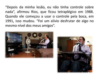 “Depois da minha lesão, eu não tinha controle sobre
nada”, afirmou Rios, que ficou tetraplégico em 1988.
Quando ele começou a usar o controle pela boca, em
1991, isso mudou. “Foi um alívio desfrutar de algo no
mesmo nível dos meus amigos”.
 