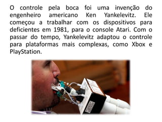 O controle pela boca foi uma invenção do
engenheiro americano Ken Yankelevitz. Ele
começou a trabalhar com os dispositivos para
deficientes em 1981, para o console Atari. Com o
passar do tempo, Yankelevitz adaptou o controle
para plataformas mais complexas, como Xbox e
PlayStation.
 