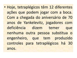 • Hoje, tetraplégicos têm 12 diferentes
  ações que podem jogar com a boca.
  Com a chegada do aniversário de 70
  anos de Yankelevitz, jogadores com
  deficiência   dizem     temer    que
  nenhuma outra pessoa substitua o
  engenheiro, que tem produzido
  controles para tetraplégicos há 30
  anos.
 