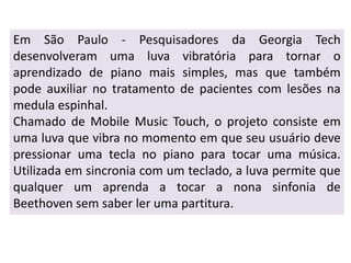 Em São Paulo - Pesquisadores da Georgia Tech
desenvolveram uma luva vibratória para tornar o
aprendizado de piano mais simples, mas que também
pode auxiliar no tratamento de pacientes com lesões na
medula espinhal.
Chamado de Mobile Music Touch, o projeto consiste em
uma luva que vibra no momento em que seu usuário deve
pressionar uma tecla no piano para tocar uma música.
Utilizada em sincronia com um teclado, a luva permite que
qualquer um aprenda a tocar a nona sinfonia de
Beethoven sem saber ler uma partitura.
 