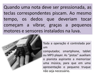 Quando uma nota deve ser pressionada, as
teclas correspondentes piscam. Ao mesmo
tempo, os dedos que deveriam tocar
começam a vibrar, graças a pequenos
motores e sensores instalados na luva.

                 Toda a operação é controlada por
                 um
                 computador, smartphone, tablet
                 ou MP3 player. As “pistas” auxiliam
                 o pianista aspirante a memorizar
                 uma música, para que em uma
                 apresentação o pequeno truque
                 não seja necessário.
 