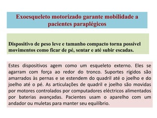 Exoesqueleto motorizado garante mobilidade a
              pacientes paraplégicos


Dispositivo de peso leve e tamanho compacto torna possível
movimentos como ficar de pé, sentar e até subir escadas.

Estes dispositivos agem como um esqueleto externo. Eles se
agarram com força ao redor do tronco. Suportes rígidos são
amarrados às pernas e se estendem do quadril até o joelho e do
joelho até o pé. As articulações de quadril e joelho são movidas
por motores controlados por computadores eléctricos alimentados
por baterias avançadas. Pacientes usam o aparelho com um
andador ou muletas para manter seu equilíbrio.
 