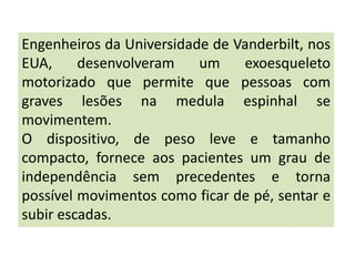 Engenheiros da Universidade de Vanderbilt, nos
EUA,     desenvolveram    um    exoesqueleto
motorizado que permite que pessoas com
graves lesões na medula espinhal se
movimentem.
O dispositivo, de peso leve e tamanho
compacto, fornece aos pacientes um grau de
independência sem precedentes e torna
possível movimentos como ficar de pé, sentar e
subir escadas.
 