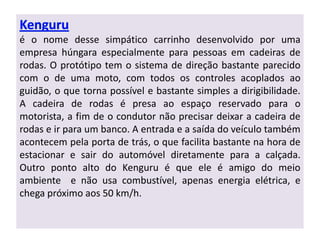 é o nome desse simpático carrinho desenvolvido por uma
empresa húngara especialmente para pessoas em cadeiras de
rodas. O protótipo tem o sistema de direção bastante parecido
com o de uma moto, com todos os controles acoplados ao
guidão, o que torna possível e bastante simples a dirigibilidade.
A cadeira de rodas é presa ao espaço reservado para o
motorista, a fim de o condutor não precisar deixar a cadeira de
rodas e ir para um banco. A entrada e a saída do veículo também
acontecem pela porta de trás, o que facilita bastante na hora de
estacionar e sair do automóvel diretamente para a calçada.
Outro ponto alto do Kenguru é que ele é amigo do meio
ambiente e não usa combustível, apenas energia elétrica, e
chega próximo aos 50 km/h.
 