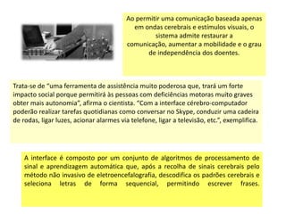Ao permitir uma comunicação baseada apenas
                                           em ondas cerebrais e estímulos visuais, o
                                                  sistema admite restaurar a
                                         comunicação, aumentar a mobilidade e o grau
                                                de independência dos doentes.



Trata-se de “uma ferramenta de assistência muito poderosa que, trará um forte
impacto social porque permitirá às pessoas com deficiências motoras muito graves
obter mais autonomia”, afirma o cientista. “Com a interface cérebro-computador
poderão realizar tarefas quotidianas como conversar no Skype, conduzir uma cadeira
de rodas, ligar luzes, acionar alarmes via telefone, ligar a televisão, etc.”, exemplifica.




    A interface é composto por um conjunto de algoritmos de processamento de
    sinal e aprendizagem automática que, após a recolha de sinais cerebrais pelo
    método não invasivo de eletroencefalografia, descodifica os padrões cerebrais e
    seleciona letras de forma sequencial, permitindo escrever frases.
 