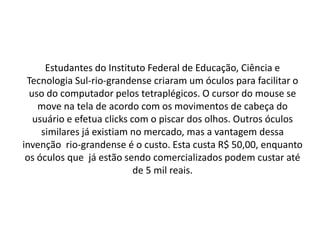 Estudantes do Instituto Federal de Educação, Ciência e
 Tecnologia Sul-rio-grandense criaram um óculos para facilitar o
  uso do computador pelos tetraplégicos. O cursor do mouse se
    move na tela de acordo com os movimentos de cabeça do
   usuário e efetua clicks com o piscar dos olhos. Outros óculos
     similares já existiam no mercado, mas a vantagem dessa
invenção rio-grandense é o custo. Esta custa R$ 50,00, enquanto
 os óculos que já estão sendo comercializados podem custar até
                            de 5 mil reais.
 