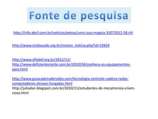 http://info.abril.com.br/noticias/extras/uma-luva-magica-31072012-58.shl


http://www.sindisaude.org.br/mostra_noticia.php?id=52824


http://www.aflodef.org.br/2012/11/
http://www.deficienteciente.com.br/2010/04/conheca-os-equipamentos-
para.html

http://www.guiacadeiraderodas.com/tecnologia-controle-cadeira-rodas-
computadores-atraves-fungadas.html
http://juliadan.blogspot.com.br/2010/11/estudantes-de-mecatronica-criam-
novo.html
 
