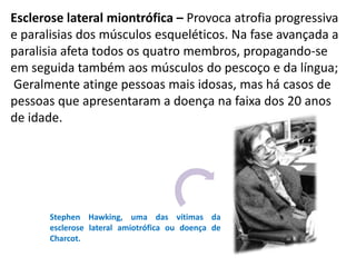Esclerose lateral miontrófica – Provoca atrofia progressiva
e paralisias dos músculos esqueléticos. Na fase avançada a
paralisia afeta todos os quatro membros, propagando-se
em seguida também aos músculos do pescoço e da língua;
Geralmente atinge pessoas mais idosas, mas há casos de
pessoas que apresentaram a doença na faixa dos 20 anos
de idade.




       Stephen Hawking, uma das vítimas da
       esclerose lateral amiotrófica ou doença de
       Charcot.
 