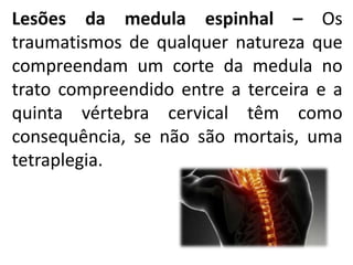 Lesões da medula espinhal – Os
traumatismos de qualquer natureza que
compreendam um corte da medula no
trato compreendido entre a terceira e a
quinta vértebra cervical têm como
consequência, se não são mortais, uma
tetraplegia.
 