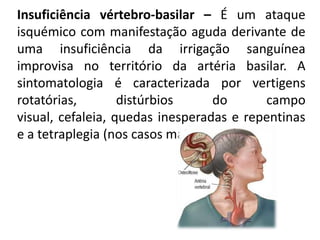 Insuficiência vértebro-basilar – É um ataque
isquémico com manifestação aguda derivante de
uma insuficiência da irrigação sanguínea
improvisa no território da artéria basilar. A
sintomatologia é caracterizada por vertigens
rotatórias,        distúrbios      do     campo
visual, cefaleia, quedas inesperadas e repentinas
e a tetraplegia (nos casos mais graves).
 