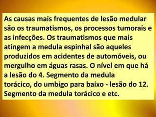 As causas mais frequentes de lesão medular
são os traumatismos, os processos tumorais e
as infecções. Os traumatismos que mais
atingem a medula espinhal são aqueles
produzidos em acidentes de automóveis, ou
mergulho em águas rasas. O nível em que há
a lesão do 4. Segmento da medula
torácico, do umbigo para baixo - lesão do 12.
Segmento da medula torácico e etc.
 