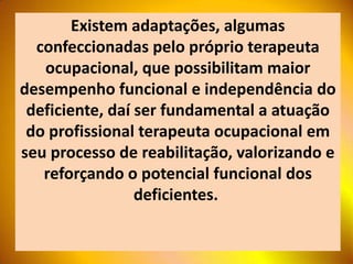 Existem adaptações, algumas
  confeccionadas pelo próprio terapeuta
   ocupacional, que possibilitam maior
desempenho funcional e independência do
 deficiente, daí ser fundamental a atuação
 do profissional terapeuta ocupacional em
seu processo de reabilitação, valorizando e
   reforçando o potencial funcional dos
                 deficientes.
 