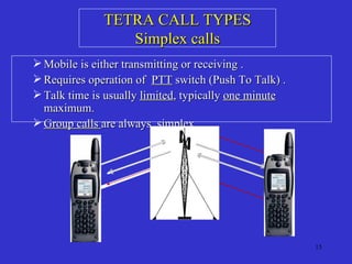 TETRA CALL TYPES Simplex calls Mobile is either transmitting or receiving . Requires operation of  PTT  switch (Push To Talk) . Talk time is usually  limited , typically  one minute  maximum. Group calls  are always  simplex . 