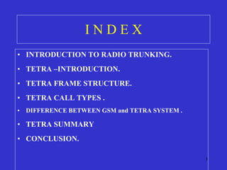 I N D E X INTRODUCTION TO RADIO TRUNKING.  TETRA –INTRODUCTION. TETRA FRAME STRUCTURE. TETRA CALL TYPES . DIFFERENCE BETWEEN GSM and TETRA SYSTEM . TETRA SUMMARY CONCLUSION. 