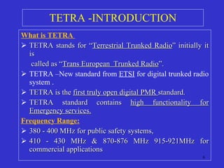 TETRA -INTRODUCTION What is TETRA  TETRA stands for “ Terrestrial Trunked Radio ” initially it is    called as “ Trans European  Trunked Radio ”. TETRA –New standard from  ETSI  for digital trunked radio system . TETRA is the  first truly open digital PMR  standard. TETRA standard contains  high functionality for Emergency services. Frequency Range: 380 - 400 MHz for public safety systems, 410 - 430 MHz & 870-876 MHz 915-921MHz for commercial applications  