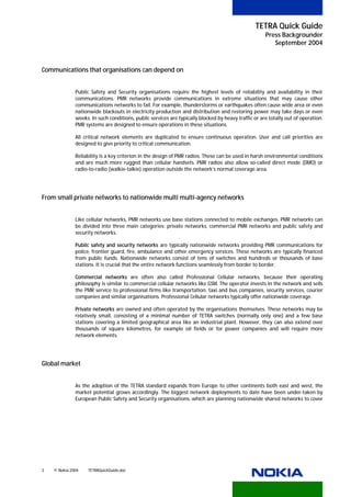 TETRA Quick Guide
                                                                                                     Press Backgrounder
                                                                                                        September 2004



Communications that organisations can depend on


              Public Safety and Security organisations require the highest levels of reliability and availability in their
              communications. PMR networks provide communications in extreme situations that may cause other
              communications networks to fail. For example, thunderstorms or earthquakes often cause wide area or even
              nationwide blackouts in electricity production and distribution and restoring power may take days or even
              weeks. In such conditions, public services are typically blocked by heavy traffic or are totally out of operation.
              PMR systems are designed to ensure operations in these situations.

              All critical network elements are duplicated to ensure continuous operation. User and call priorities are
              designed to give priority to critical communication.

              Reliability is a key criterion in the design of PMR radios. These can be used in harsh environmental conditions
              and are much more rugged than cellular handsets. PMR radios also allow so-called direct mode (DMO) or
              radio-to-radio (walkie-talkie) operation outside the network’s normal coverage area.




From small private networks to nationwide multi multi-agency networks


              Like cellular networks, PMR networks use base stations connected to mobile exchanges. PMR networks can
              be divided into three main categories: private networks, commercial PMR networks and public safety and
              security networks.

              Public safety and security networks are typically nationwide networks providing PMR communications for
              police, frontier guard, fire, ambulance and other emergency services. These networks are typically financed
              from public funds. Nationwide networks consist of tens of switches and hundreds or thousands of base
              stations. It is crucial that the entire network functions seamlessly from border to border.

              Commercial networks are often also called Professional Cellular networks, because their operating
              philosophy is similar to commercial cellular networks like GSM. The operator invests in the network and sells
              the PMR service to professional firms like transportation, taxi and bus companies, security services, courier
              companies and similar organisations. Professional Cellular networks typically offer nationwide coverage.

              Private networks are owned and often operated by the organisations themselves. These networks may be
              relatively small, consisting of a minimal number of TETRA switches (normally only one) and a few base
              stations covering a limited geographical area like an industrial plant. However, they can also extend over
              thousands of square kilometres, for example oil fields or for power companies and will require more
              network elements.




Global market


              As the adoption of the TETRA standard expands from Europe to other continents both east and west, the
              market potential grows accordingly. The biggest network deployments to date have been under-taken by
              European Public Safety and Security organisations, which are planning nationwide shared networks to cover




2   © Nokia 2004   TETRAQuickGuide.doc
 