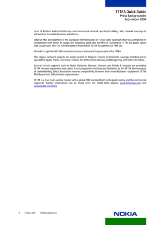 TETRA Quick Guide
                                                                                                     Press Backgrounder
                                                                                                        September 2004


              most of Western and Central Europe, and commercial network operators building radio network coverage to
              sell services to mobile business workforces.

              Vital for this development is the European harmonisation of TETRA radio spectrum that was completed in
              cooperation with NATO. In Europe the frequency band 380-400 MHz is reserved for TETRA for public safety
              and security use. The 410-430 MHz band is reserved for TETRA for commercial PMR use.

              Outside Europe the 800 MHz band has become a dominant frequency band for TETRA.

              The biggest network projects are today located in Belgium, Finland (nationwide coverage installed and in
              operation), Spain, France,, Germany, Ireland, the Netherlands, Norway and Hong Kong, with others to follow.

              Several system suppliers such as Nokia, Motorola, Marconi, Siemens and Rohde & Schwarz are providing
              TETRA network equipment and radios. A test programme initiated and facilitated by the TETRA Memorandum
              of Understanding (MoU) Association ensures compatibility between these manufacturers’ equipment. TETRA
              MoU has almost 200 member organisations.

              TETRA is a true multi-vendor market with a global PMR standard both in the public safety and the commercial
              segments. Further information can be found from the TETRA MoU website www.tetramou.com and
                                                                                               HTU                 UTH




              www.nokia.com/tetra
              U                      U




3   © Nokia 2004   TETRAQuickGuide.doc
 