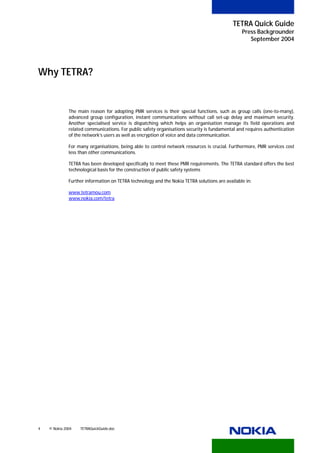 TETRA Quick Guide
                                                                                                      Press Backgrounder
                                                                                                         September 2004




Why TETRA?


              The main reason for adopting PMR services is their special functions, such as group calls (one-to-many),
              advanced group configuration, instant communications without call set-up delay and maximum security.
              Another specialised service is dispatching which helps an organisation manage its field operations and
              related communications. For public safety organisations security is fundamental and requires authentication
              of the network’s users as well as encryption of voice and data communication.

              For many organisations, being able to control network resources is crucial. Furthermore, PMR services cost
              less than other communications.

              TETRA has been developed specifically to meet these PMR requirements. The TETRA standard offers the best
              technological basis for the construction of public safety systems

                    Further information on TETRA technology and the Nokia TETRA solutions are available in:

              www.tetramou.com
              HTU                        UTH




              www.nokia.com/tetra
              U                                U




4   © Nokia 2004         TETRAQuickGuide.doc
 