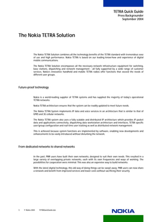 TETRA Quick Guide
                                                                                                Press Backgrounder
                                                                                                   September 2004




The Nokia TETRA Solution


              The Nokia TETRA Solution combines all the technology benefits of the TETRA standard with tremendous ease
              of use and high performance. Nokia TETRA is based on our leading know-how and experience of digital
              mobile communications.

              The Nokia TETRA Solution encompasses all the necessary network infrastructure equipment for switching,
              base stations, dispatching and network management - all fully supported by a wide range of customer
              services. Nokia’s innovative handheld and mobile TETRA radios offer functions that exceed the needs of
              different user groups.




Future-proof technology


              Nokia is a world-leading supplier of TETRA systems and has supplied the majority of today’s operational
              TETRA networks.

              Nokia TETRA architecture ensures that the system can be readily updated to meet future needs.

              The Nokia TETRA System implements IP data and voice services in an architecture that is similar to that of
              GPRS and 3G cellular networks.

              The Nokia TETRA system also uses a fully scalable and distributed IP architecture which provides IP packet
              data and applications connectivity, dispatching data workstation architecture and interfaces, TETRA specific
              user/group configuration and real-time user tracking as well as distributed network management.

              This is achieved because system functions are implemented by software, enabling new developments and
              enhancements to be easily introduced without disturbing the network.




From dedicated networks to shared networks


              In the past, PMR users have built their own networks, designed to suit their own needs. This resulted in a
              large variety of overlapping private networks, each with its own frequencies and ways of working. The
              possibilities for cooperation were minimal. This was also an expensive way to build networks.

              With the latest digital technology, this old way of doing things can be swept away. PMR users can now share
              a network and benefit from improved services and lower costs without sacrificing their security.




5   © Nokia 2004   TETRAQuickGuide.doc
 
