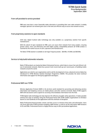 TETRA Quick Guide
                                                                                                  Press Backgrounder
                                                                                                     September 2004



From self-provided to service-provided


              PMR users now have a more financially viable alternative to providing their own radio network. A reliably
              managed, operator-run network gives users a fast and cost-effective way to access new network services.




From proprietary solutions to open standards


              Until now, digital trunked radio technology was only available as a proprietary solution from specific
              manufacturers.

              With the advent of open standards for PMR, users can source their network from many vendors, ensuring
              greater choice, more cost-effectively and with higher quality. Compatibility between all TETRA vendors is
              essential for the market success of users, operators and manufacturers.

              The Nokia TETRA solution is available on all major frequency bands - 380 MHz, 410 MHz and 800 MHz.




Services to help build nationwide networks


              Nokia TETRA products are backed by Nokia Professional Services, which help to ensure fast and efficient roll-
              out of nationwide networks. Nokia has a proven track record, built up over several years, of building mobile
              networks around the world.

              Applications are vital for user organizations and to aid the development of new, advanced services Nokia has
              introduced its TETRA Wireless Solution Developer Programme (TWISP). This provides the latest technical
              information and support for third party application developers.




Professional WAP over TETRA


              Wireless Application Protocol (WAP) is the de-facto world standard for presenting and delivering wireless
              information and telephony services on mobile phones and other wireless terminals. Nokia TETRA supports
              WAP with two bearers and is superb for accessing critical database information from the field.

              TETRA digital radio technology not only improves the efficiency of public safety operations, it makes possible
              entirely new ways of working. Using the Professonal Portal with TETRA enables organisations to introduce
              dozens or even hundreds of new applications with the minimum of disruption.

              Nokia Professional Portal provides remote real-time access to mission-critical data and information. Users
              can access data with TETRA terminals including a WAP browser, as well as via the web and/or WAP browsers
              in PCs and PDAs. Professional Portal is a highly effective way to offer personalised applications.




6   © Nokia 2004   TETRAQuickGuide.doc
 