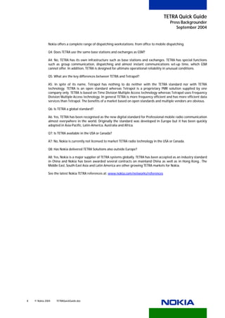TETRA Quick Guide
                                                                                                   Press Backgrounder
                                                                                                      September 2004


              Nokia offers a complete range of dispatching workstations: from office to mobile dispatching.

              Q4: Does TETRA use the same base stations and exchanges as GSM?

              A4: No, TETRA has its own infrastructure such as base stations and exchanges. TETRA has special functions
              such as group communication, dispatching and almost instant communications set-up time, which GSM
              cannot offer. In addition, TETRA is designed for ultimate operational reliability in unusual conditions.

              Q5: What are the key differences between TETRA and Tetrapol?

              A5: In spite of its name, Tetrapol has nothing to do neither with the TETRA standard nor with TETRA
              technology. TETRA is an open standard whereas Tetrapol is a proprietary PMR solution supplied by one
              company only. TETRA is based on Time Division Multiple Access technology whereas Tetrapol uses Frequency
              Division Multiple Access technology. In general TETRA is more frequency efficient and has more efficient data
              services than Tetrapol. The benefits of a market based on open standards and multiple vendors are obvious.

              Q6: Is TETRA a global standard?

              A6: Yes, TETRA has been recognised as the new digital standard for Professional mobile radio communication
              almost everywhere in the world. Originally the standard was developed in Europe but it has been quickly
              adopted in Asia-Pacific, Latin-America, Australia and Africa.

              Q7: Is TETRA available in the USA or Canada?

              A7: No, Nokia is currently not licensed to market TETRA radio technology in the USA or Canada.

              Q8: Has Nokia delivered TETRA Solutions also outside Europe?

              A8: Yes, Nokia is a major supplier of TETRA systems globally. TETRA has been accepted as an industry standard
              in China and Nokia has been awarded several contracts on mainland China as well as in Hong Kong.. The
              Middle East, South-East Asia and Latin America are other growing TETRA markets for Nokia.

              See the latest Nokia TETRA references at: www.nokia.com/networks/references
                                                       U                                     U




8   © Nokia 2004   TETRAQuickGuide.doc
 