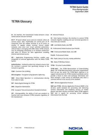 TETRA Quick Guide
                                                                                                     Press Backgrounder
                                                                                                        September 2004




TETRA Glossary



AI - Air interface, the transmission media between a base       IP - Internet Protocol.
station and an end user terminal
                                                                ISI - Inter System Interface, the interface to connect TETRA
All IP - IP based cellular access and core network, where all   networks together enabling end user terminal operation in
services (voice, data, multimedia) are carried over an IP       more than one network.
connection from the cellular terminal to an IP server or
another IP capable cellular terminal. Current mobile            LMR - Land Mobile Radio, also PMR
networks carry voice over circuit switched connections,
while IP data is emerging with GPRS. Nokia TETRA network        PC - Professional Cellular business (see ProCell)
uses IP technology extensively in its network architecture
and offers IP services for data applications including          PMR - Professional Mobile Radio, also LMR
Internet and intranet access.
                                                                ProCell - Professional Cellular
API – Application Programming Interface, enables easy
integration of external applications with the Nokia TETRA       PSS - Public Safety & Security; mainly authorities
System
                                                                TBS - Nokia TETRA Base Station
Authentication - method by which the network ensures that
                                                                TETRA - TErrestial Trunked RAdio
the terminal is genuine and specifically belongs to the
network in question
                                                                TETRA MoU - The TETRA Memorandum of Understanding
                                                                (MoU). The TETRA MoU Association represents organisations
CC&B – Customer Care & Billing
                                                                from all over the world. The TETRA MoU's objective is to
DCK encryption - Encryption using Dynamic Cipher Key            support and promote the TETRA standard worldwide and to
                                                                provide a forum to share and exchange information and
DMO - Direct Mode Operation i.e. communication directly         ideas amongst a wide variety of individuals who share a
from radio-to-radio                                             common interest in the success of the standard.

DXT - Nokia Digital Exhange for TETRA                           WAP - Wireless Application Protocol.

DWS - Dispatcher Workstation                                    WAP over TETRA - Wireless Application Protocol (WAP) is the
                                                                de-facto world standard for presenting and delivering
ETSI - European Telecommunications Standards Institute          wireless information and telephony services on mobile
                                                                phones and other wireless terminals. Nokia TETRA supports
IOP - Interoperability, the ability of end user products to     WAP and is superb for accessing critical database
function and move between TETRA networks regardless of          information from the field.
the manufacturer




9    © Nokia 2004   TETRAQuickGuide.doc
 