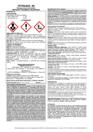 Etichetta autorizzata con decreto dirigenziale del 2/04/2014 e modif icata ai sensi dell’art. 7, comma 1, D.P.R. n. 55/2012, con v alidità dal 24/05/2016
TETRASOL 80
Microgranulare idrosolubile
ANTICRITTOGAMICO ACUPRICO
TETRASOL 80
COMPOSIZIONE:
100 grammi di prodotto contengono:
- Tiram (TMTD) puro g 80
- Coformulanti q.b. a g 100
ATTENZIONE
INDICAZIONI DI PERICOLO
H302 Nocivo se ingerito H319 Provoca grave irritazione oculare.
H373 Può provocare danni agli organi in caso di esposizione
prolungata o ripetuta H410 Molto tossico per gli organismi acquatici
con effetti di lunga durata.
EUH 208 Contiene Thiram. Può provocare una reazione allergica
EUH 401 Per evitare rischi per la salute umana e per l’ambiente,
seguire le istruzioni per l’uso.
CONSIGLI DI PRUDENZA
P260 Non respirare gli aerosol
P273 Non disperdere nell'ambiente
P280 Indossare guanti/indumenti protettivi/Proteggere gli occhi/il viso
P301+P312 IN CASO DI INGESTIONE accompagnata da malessere:
contattare un CENTRO ANTIVELENI o un medico
P305+P351+P338 IN CASO DI CONTATTO CON GLI OCCHI:
Sciacquare accuratamente per parecchi minuti. Togliere le eventuali
lenti a contatto se è agevole farlo. Continuare a sciacquare.
P337+P313 In caso di esposizione o di temuta esposizione,
consultare un medico.
P501 Smaltire il prodotto/recipiente in conformità alla normativa
vigente.
Titolare della registrazione
TAMINCO ITALIA S.r.l.
Sede legale - P.le L. Cadorna, 10 - 20123 Milano
Sede amm.va - Via I. Rosellini, 12 - 20124 Milano - Tel.: 026991151
Distribuito da:
ARYSTA LIFESCIENCE ITALIA S.r.l. Via Nino Bixio, 6 – Cento (FE)
Officina di produzione:
TAMINCO bvba - Pantserschipstraat, 207- GENT (Belgio)
ARYSTA LIFESCIENCE Italia S.r.l. Via Nino Bixio, 6 – Cento (FE)
SCAM S.p.A. – Strada Bellaria, 164 – Modena
Registrazione del Ministero della Sanità n. 4190 del 17/02/1981
Contenutonetto: kg 0,5 - 1 - 5 - 10 - 20 Partita n. ...........
PRESCRIZIONI SUPPLEMENTARI:
Non contaminare l’acqua con il prodotto o il suo contenitore. Non
pulire il materiale di applicazione in prossimità delle acque di
superficie. Evitare la contaminazione attraverso isistemi di scolo delle
acque delle aziende agricole e delle strade. Attenzione! Per
proteggere gli organismi acquatici rispettare una fascia di sicurezza
non trattata dai corpiidrici superficialidi 30 m per colture arboree e 12
m per vite.
Avvertenze: durante l’impiego del prodotto su vite, pomacee,
drupacee e durante l’impiego manuale del prodotto utilizzare:
dispositivo di protezione delle vie respiratorie (FFP2) e guanti durante
la fase di miscelazione/carico del prodotto; dispositivo di protezione
delle vie respiratorie (FFP2), copricapo protettivo, guanti e tuta da
lavoro completa durante l’applicazione del prodotto. Durante l’impiego
del prodotto su colture ortive, floreali ed ornamentali, e durante la
disinfezione del terreno utilizzare: guanti durante la fase di
miscelazione/carico del prodotto; guanti e tuta da lavoro completa
durante l’applicazione del prodotto. I trattamenti in serra devono
essere effettuati mediante l’impiego di apparecchiature automatiche
collegate ai sistemi di irrigazione. Per lavorazioni agricole entro il
periodo di 48 ore, indossare indumenti protettivi atti ad evitare il
contatto con la pelle. Non rientrare nelle zone trattate prima di 24 ore.
Il prodotto è tossico per gli insetti utili, gli animali domestici ed il
bestiame. Non alimentare né far pascolare il bestiame in zone trattate
direttamente o accidentalmente prima che sia trascorso il tempo di
carenza.
INFORMAZIONI PER IL MEDICO
Sintomi: cute: eritema, dermatiti, sensibilizzazione; occhio: congiuntivite
irritativa, sensibilizzazione;apparato respiratorio:irritazionedelleprimevie
aeree, broncopatiaasmatiforme, sensibilizzazione; SNC: atassia, cefalea,
confusione, depressione, iporeflessia.
Effetto antabuse: si verifica in caso di concomitante o pregressa
assunzione di alcool, e si manifesta con nausea, vomito, sudorazione,
sete intensa, dolore precordiale, tachicardia, visione confusa, vertigini,
ipotensione ortostatica. Dopo qualche ora il viso da paonazzo diventa
pallido e l’ipotensione si aggrava fino al collasso ed alla perdita di
coscienza.
Terapia: sintomatica. Avvertenza: consultare un Centro Antiveleni.
DOSI E MODALITÀ D’IMPIEGO
TETRASOL 80 si impiega alle seguenti dosi ogni 100 litri d’acqua.
Vite: dose massima 3 kg/ha; contro Muffa grigia g 250-400. Ammessi
massimo 3 trattamenti.
Pomacee (melo, pero): dose massima 3 kg/ha; contro Ticchiolatura,
Monilia e maculatura bruna del pero impiegare g 250 in trattamenti pre-
fiorali; g 180 in trattamenti post-fiorali. Ammessi massimo 4 trattamenti su
melo e 8 trattamenti su pero.
Drupacee (pesco, albicocco,ciliegio, susino e mandorlo): dose massima
3 kg/ha; contro Bolla, Corineo, Monilia impiegare g 500 nei trattamenti
invernali; g 200 nei trattamenti primaverili-estivi. Ammessi massimo 3
trattamenti.
Fragola: dose massima 3 kg/ha; contro Muffa grigiaimpiegare g 250-400.
Ammessi massimo 3 trattamenti.
Colture ortive
Pomodoro, Peperone, Melanzana: dose massima 2,5 kg/ha; contro
muffa grigia, Sclerotiumrolfsii, Rizochtonia solani, impiegare g 200-250;
Melone, Cocomero, Cetriolo, Zucca, Zucchino: dose massima 2,5
kg/ha; Contro muffa grigia, Scletotium rolfsii, impiegare g 200-250;
Carota, Rapa, Ravanello: dose massima 2,5 kg/ha; Contro muffa grigia,
impiegare g 200-250;
Indivia, Lattuga: dose massima 3 kg/ha; contro Botrite, Sclerotinia,
Rizoctonia impiegare g 250-400;
Cardo, Carciofo, Sedano, Finocchio: dose massima 2,5 kg/ha; contro
Muffa grigia, Sclerotinia, Rizoctonia impiegare g 200-250;
Fagiolo, Fava,Pisello,Cece, Lenticchia: dose massima 2,5 kg/ha; contro
Muffa grigia impiegare g 200-250;
Cipolla, Aglio, Porro: dose massima 2,5 kg/ha; contro Muffa grigia
impiegare g 200-250;
Asparago: dose massima 2,5 kg/ha; contro Muffa grigia, Rizoctonia
impiegare g 200-250;
Per tutte le orticole sono previsti massimo 3 trattamenti, escluse lattuga e
indiviaper le quali è previsto un solo trattamento dopo il trapianto fino alla
fase fenologica BBCH19.
Colture floreali ed ornamentali
dose massima 3 kg/ha; contro Muffa grigia g 250-400; massimo 4
trattamenti.
Si utilizzano 2-12 hl/ha con pompa a volume normale. L’intervallo
minimo tra i trattamenti è di 7/14 giorni.
COMPATIBILITÀ
TETRASOL 80 è compatibile con insetticidi e con gli zolfi colloidali e
bagnabili ed è incompatibilecon i prodotti a base di rame. Avvertenza: in
caso di miscela con altri formulati deve essere rispettato il periodo di
carenza più lungo. Devono inoltre essere osservate le norme
precauzionali prescritte per i prodotti più tossici. Qualora si verificassero
casi di intossicazione informare il medico della miscelazione compiuta.
FITOTOSSICITÀ Il prodotto può essere fitotossico per le seguenti cultivar
di pero: Butirra Clairgeau, Contessa di Parigi, Trionfo di Vienna.
Su altre piante il prodotto non risulta essere fitotossico ad eccezione dei
casi in cui si trovino sulle piante residui di rame.
Intervallo di sicurezza: 150 giorni per mandorlo; 42 giorni per pesco e
albicocco; 35 giorni per melo, pero e vite; 14 giorni per ciliegio e
susino; 10 giorni per ortaggi; 7 giorni per fragola.
ATTENZIONE
Da impiegarsi esclusivamente per gli usi e alle condizioni riportate
nella presente etichetta - Chi impiega il prodotto è responsabile degli
eventuali danni derivanti da uso improprio del preparato - Il rispetto
delle predette istruzioni è condizione essenziale per assicurare
l’efficacia del trattamento e per evitare danni alle piante, alle persone
ed agli animali - Non applicare con mezzi aerei - Da non vendersi
sfuso - Non contaminare altre colture, alimenti, bevande o corsi
d’acqua – Operare in assenza di vento - Il contenitore non può essere
riutilizzato - Il contenitore completamente svuotato non deve essere
disperso nell’ambiente
 
