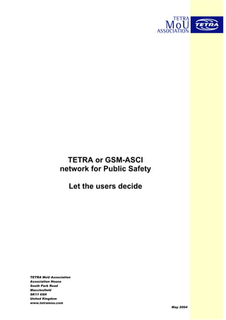 TETRA or GSM-ASCI
               network for Public Safety

                    Let the users decide




TETRA MoU Association
Association House
South Park Road
Macclesfield
SK11 6SH
United Kingdom
www.tetramou.com
                                           May 2004
 