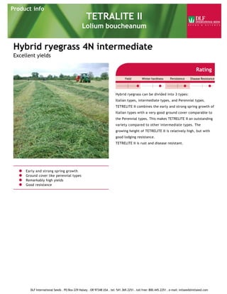 Hybrid ryegrass 4N intermediate
Excellent yields
Early and strong spring growth
Ground cover like perennial types
Remarkably high yields
Good resistance
Rating
Yield Winter hardiness Persistence Disease Resistance
Hybrid ryegrass can be divided into 3 types:
Italian types, intermediate types, and Perennial types.
TETRELITE II combines the early and strong spring growth of
Italian types with a very good ground cover comparable to
the Perennial types. This makes TETRELITE II an outstanding
variety compared to other intermediate types. The
growing height of TETRELITE II is relatively high, but with
good lodging resistance.
TETRELITE II is rust and disease resistant.
Product info
TETRALITE II
Lolium boucheanum
DLF International Seeds . PO Box 229 Halsey . OR 97348 USA . tel: 541.369.2251 . toll free: 800.445.2251 . e-mail: intlseed@intlseed.com
 