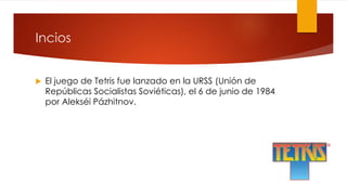 Incios
 El juego de Tetris fue lanzado en la URSS (Unión de
Repúblicas Socialistas Soviéticas), el 6 de junio de 1984
por Alekséi Pázhitnov.
 