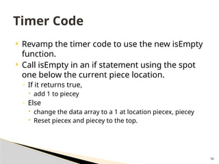 10
 Revamp the timer code to use the new isEmpty
function.
 Call isEmpty in an if statement using the spot
one below the current piece location.
◦ If it returns true,
 add 1 to piecey
◦ Else
 change the data array to a 1 at location piecex, piecey
 Reset piecex and piecey to the top.
Timer Code
 