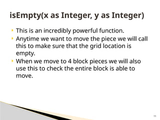 11
 This is an incredibly powerful function.
 Anytime we want to move the piece we will call
this to make sure that the grid location is
empty.
 When we move to 4 block pieces we will also
use this to check the entire block is able to
move.
isEmpty(x as Integer, y as Integer)
 