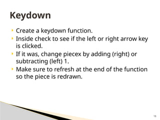 13
 Create a keydown function.
 Inside check to see if the left or right arrow key
is clicked.
 If it was, change piecex by adding (right) or
subtracting (left) 1.
 Make sure to refresh at the end of the function
so the piece is redrawn.
Keydown
 