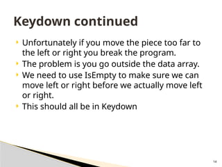 14
 Unfortunately if you move the piece too far to
the left or right you break the program.
 The problem is you go outside the data array.
 We need to use IsEmpty to make sure we can
move left or right before we actually move left
or right.
 This should all be in Keydown
Keydown continued
 