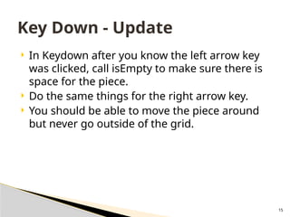 15
 In Keydown after you know the left arrow key
was clicked, call isEmpty to make sure there is
space for the piece.
 Do the same things for the right arrow key.
 You should be able to move the piece around
but never go outside of the grid.
Key Down - Update
 