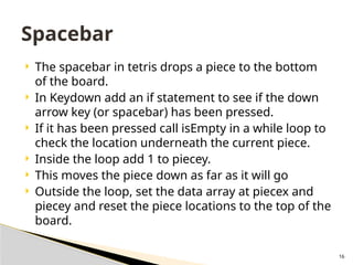 16
 The spacebar in tetris drops a piece to the bottom
of the board.
 In Keydown add an if statement to see if the down
arrow key (or spacebar) has been pressed.
 If it has been pressed call isEmpty in a while loop to
check the location underneath the current piece.
 Inside the loop add 1 to piecey.
 This moves the piece down as far as it will go
 Outside the loop, set the data array at piecex and
piecey and reset the piece locations to the top of the
board.
Spacebar
 