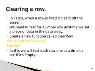 17
 In Tetris, when a row is filled it clears off the
screen.
 We need to test for a Empty row anytime we set
a piece of data in the data array.
 Create a new function called clearRow.
Public Sub clearRows ()
End Sub
 In this we will test each row one at a time to
see if it’s Empty.
Clearing a row.
 