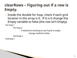 19
 Inside the double for loop, check if each grid
location in the array is 0. If it is 0 change the
Empty variable to false (the row isn’t Empty).
For loop 1
For loop 2
if statement checking to see if grid is empty
change rowFull to false
End loop 2
End loop 1
clearRows – Figuring out if a row is
Empty.
 