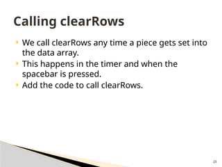 23
 We call clearRows any time a piece gets set into
the data array.
 This happens in the timer and when the
spacebar is pressed.
 Add the code to call clearRows.
Calling clearRows
 