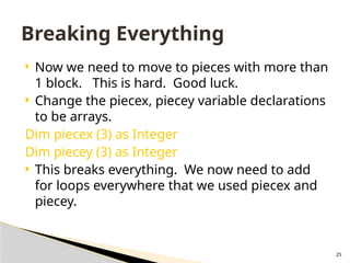 25
 Now we need to move to pieces with more than
1 block. This is hard. Good luck.
 Change the piecex, piecey variable declarations
to be arrays.
Dim piecex (3) as Integer
Dim piecey (3) as Integer
 This breaks everything. We now need to add
for loops everywhere that we used piecex and
piecey.
Breaking Everything
 