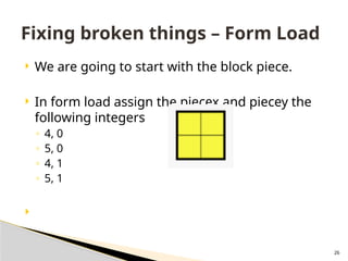 26
 We are going to start with the block piece.
 In form load assign the piecex and piecey the
following integers
◦ 4, 0
◦ 5, 0
◦ 4, 1
◦ 5, 1

Fixing broken things – Form Load
 