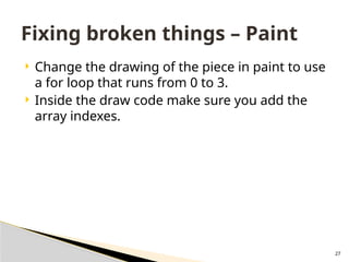 27
 Change the drawing of the piece in paint to use
a for loop that runs from 0 to 3.
 Inside the draw code make sure you add the
array indexes.
Fixing broken things – Paint
 