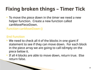 28
 To move the piece down in the timer we need a new
helper function. Create a new function called
canMovePieceDown.
Function canMoveDown ()
End Function
 We need to check all 4 of the blocks in one giant if
statement to see if they can move down. For each block
in the piece array we are going to call isEmpty on the
piece below it.
 If all 4 blocks are able to move down, return true. Else
return false.
Fixing broken things – Timer Tick
 