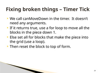 29
 We call canMoveDown in the timer. It doesn’t
need any arguments.
 If it returns true, use a for loop to move all the
blocks in the piece down 1.
 Else set all for blocks that make the piece into
the grid (use a loop).
 Then reset the block to top of form.
Fixing broken things – Timer Tick
 