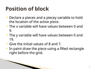 3
 Declare a piecex and a piecey variable to hold
the location of the active piece.
 The x variable will have values between 0 and
9.
 The y variable will have values between 0 and
19.
 Give the initial values of 8 and 7.
 In paint draw the piece using a filled rectangle
right before the grid.
Position of block
 