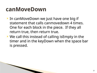 31
 In canMoveDown we just have one big if
statement that calls canmovedown 4 times.
One for each block in the piece. If they all
return true, then return true.
 We call this instead of calling isEmpty in the
timer and in the keyDown when the space bar
is pressed.
canMoveDown
 
