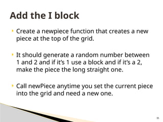 35
 Create a newpiece function that creates a new
piece at the top of the grid.
 It should generate a random number between
1 and 2 and if it’s 1 use a block and if it’s a 2,
make the piece the long straight one.
 Call newPiece anytime you set the current piece
into the grid and need a new one.
Add the I block
 