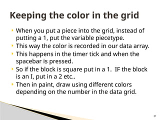 37
 When you put a piece into the grid, instead of
putting a 1, put the variable piecetype.
 This way the color is recorded in our data array.
 This happens in the timer tick and when the
spacebar is pressed.
 So if the block is square put in a 1. IF the block
is an I, put in a 2 etc..
 Then in paint, draw using different colors
depending on the number in the data grid.
Keeping the color in the grid
 