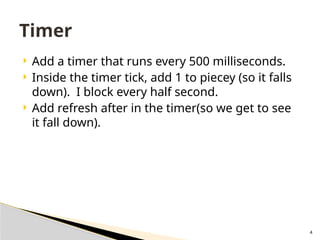 4
 Add a timer that runs every 500 milliseconds.
 Inside the timer tick, add 1 to piecey (so it falls
down). I block every half second.
 Add refresh after in the timer(so we get to see
it fall down).
Timer
 
